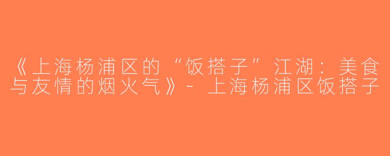 《上海杨浦区的“饭搭子”江湖：美食与友情的烟火气》-上海杨浦区饭搭子