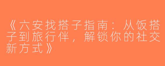 《六安找搭子指南：从饭搭子到旅行伴，解锁你的社交新方式》