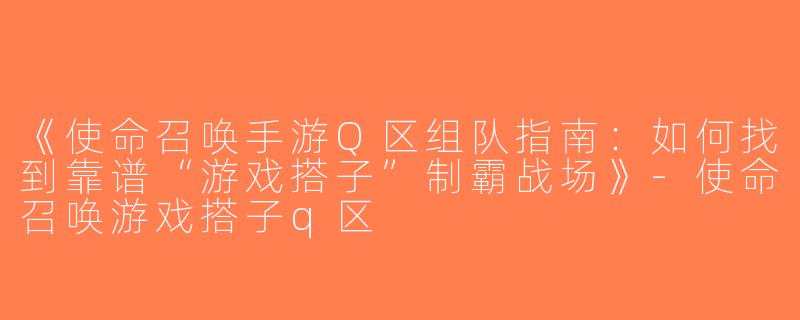 《使命召唤手游Q区组队指南：如何找到靠谱“游戏搭子”制霸战场》-使命召唤游戏搭子q区