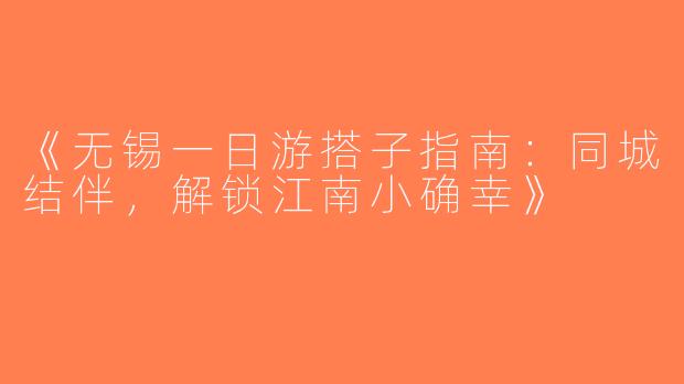 《无锡一日游搭子指南：同城结伴，解锁江南小确幸》