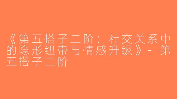 《第五搭子二阶：社交关系中的隐形纽带与情感升级》-第五搭子二阶