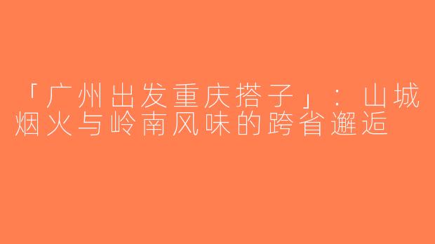 「广州出发重庆搭子」：山城烟火与岭南风味的跨省邂逅