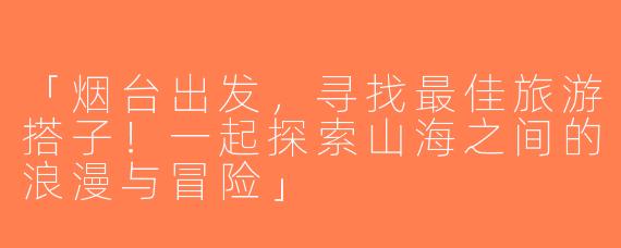 「烟台出发，寻找最佳旅游搭子！一起探索山海之间的浪漫与冒险」