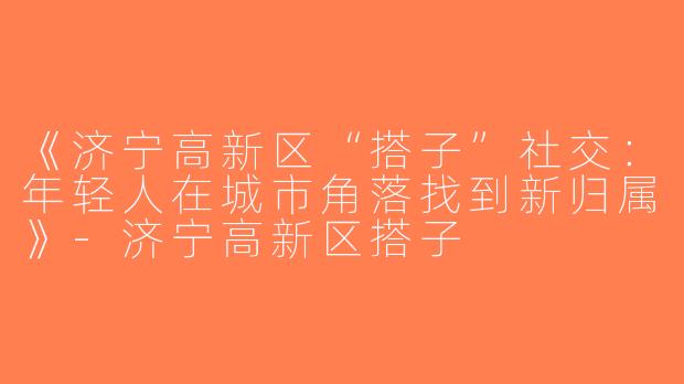 《济宁高新区“搭子”社交：年轻人在城市角落找到新归属》-济宁高新区搭子