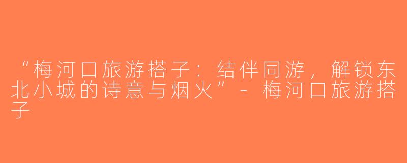 “梅河口旅游搭子：结伴同游，解锁东北小城的诗意与烟火”-梅河口旅游搭子