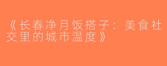 《长春净月饭搭子：美食社交里的城市温度》