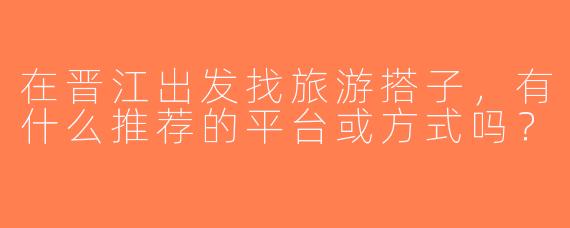在晋江出发找旅游搭子，有什么推荐的平台或方式吗？