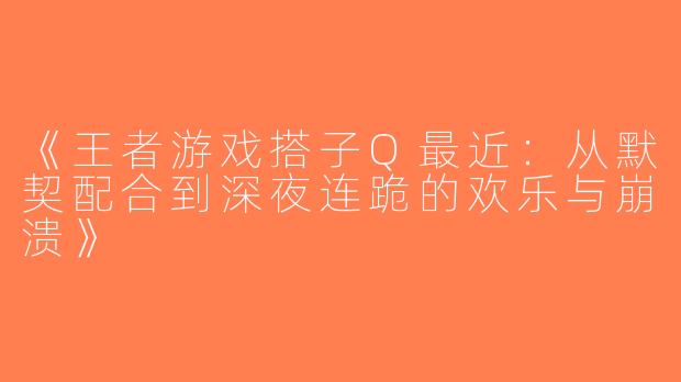 《王者游戏搭子Q最近：从默契配合到深夜连跪的欢乐与崩溃》