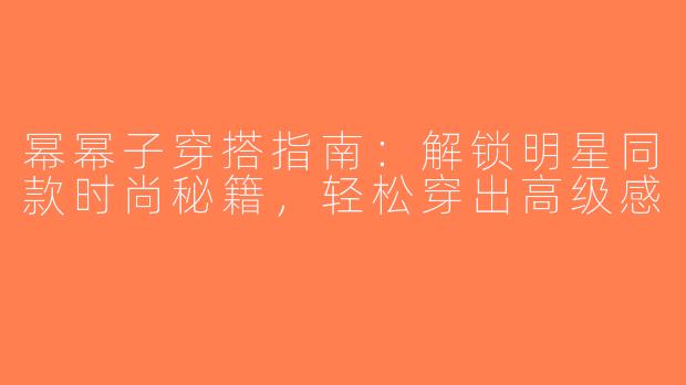 幂幂子穿搭指南：解锁明星同款时尚秘籍，轻松穿出高级感