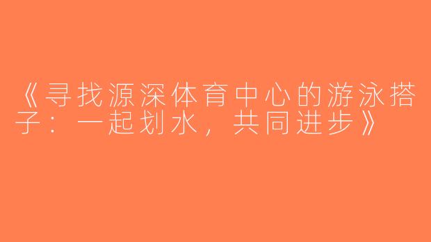 《寻找源深体育中心的游泳搭子：一起划水，共同进步》