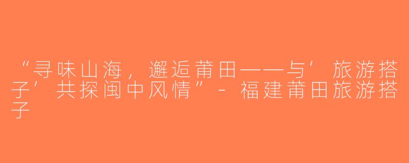 “寻味山海，邂逅莆田——与‘旅游搭子’共探闽中风情”-福建莆田旅游搭子