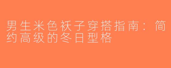 男生米色袄子穿搭指南：简约高级的冬日型格
