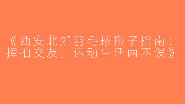 《西安北郊羽毛球搭子指南：挥拍交友，运动生活两不误》