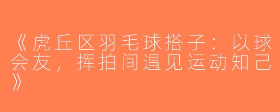 《虎丘区羽毛球搭子：以球会友，挥拍间遇见运动知己》