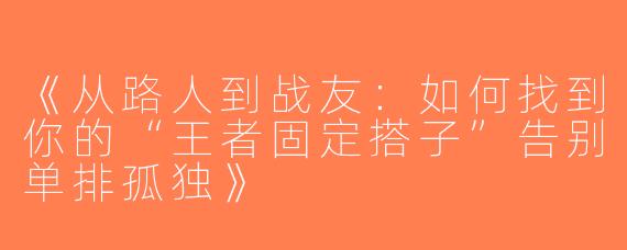 《从路人到战友：如何找到你的“王者固定搭子”告别单排孤独》