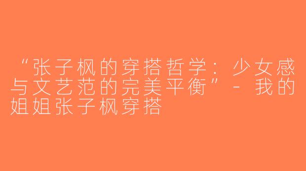 “张子枫的穿搭哲学：少女感与文艺范的完美平衡”-我的姐姐张子枫穿搭