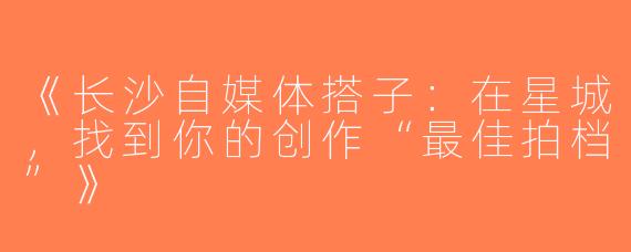 《长沙自媒体搭子：在星城，找到你的创作“最佳拍档”》