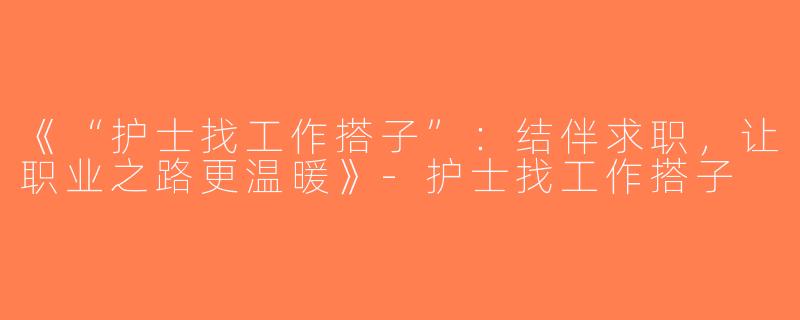 《“护士找工作搭子”：结伴求职，让职业之路更温暖》-护士找工作搭子