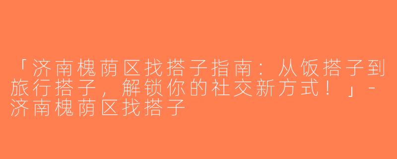 「济南槐荫区找搭子指南：从饭搭子到旅行搭子，解锁你的社交新方式！」-济南槐荫区找搭子