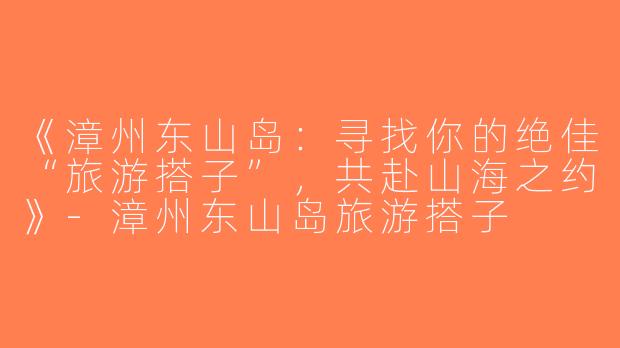《漳州东山岛：寻找你的绝佳“旅游搭子”，共赴山海之约》-漳州东山岛旅游搭子