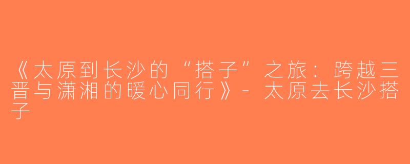 《太原到长沙的“搭子”之旅：跨越三晋与潇湘的暖心同行》-太原去长沙搭子