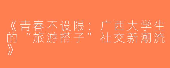 《青春不设限：广西大学生的“旅游搭子”社交新潮流》