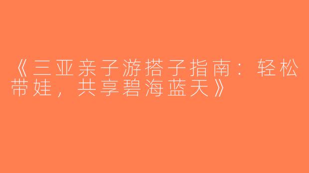 《三亚亲子游搭子指南：轻松带娃，共享碧海蓝天》