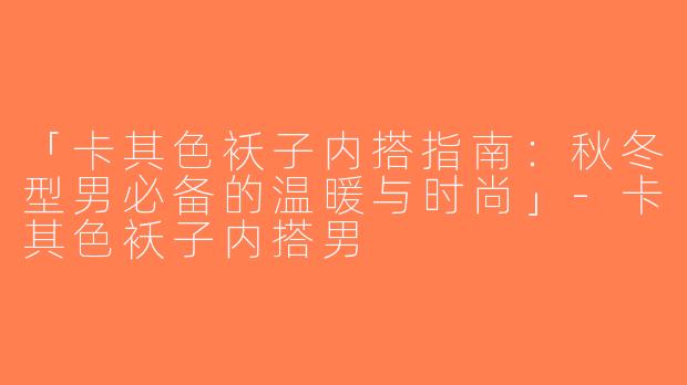 「卡其色袄子内搭指南：秋冬型男必备的温暖与时尚」-卡其色袄子内搭男