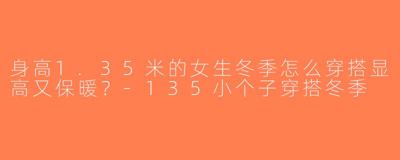 身高1.35米的女生冬季怎么穿搭显高又保暖？-135小个子穿搭冬季
