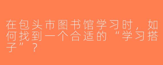 在包头市图书馆学习时，如何找到一个合适的“学习搭子”？