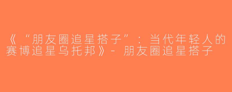 《“朋友圈追星搭子”：当代年轻人的赛博追星乌托邦》-朋友圈追星搭子