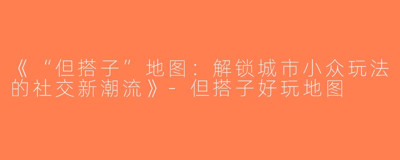《“但搭子”地图：解锁城市小众玩法的社交新潮流》-但搭子好玩地图