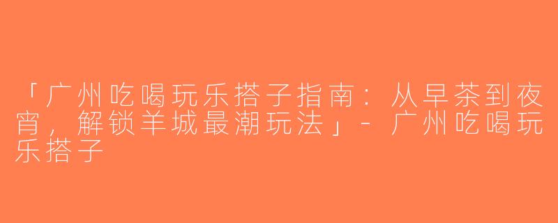 「广州吃喝玩乐搭子指南：从早茶到夜宵，解锁羊城最潮玩法」-广州吃喝玩乐搭子
