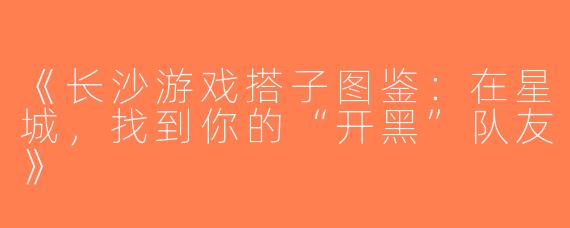 《长沙游戏搭子图鉴：在星城，找到你的“开黑”队友》