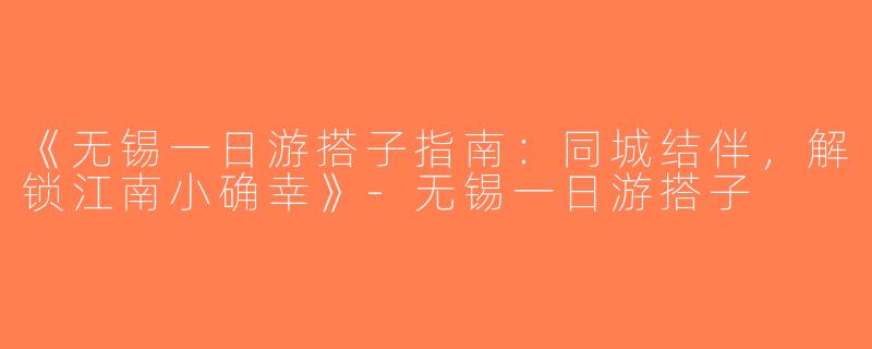 《无锡一日游搭子指南：同城结伴，解锁江南小确幸》-无锡一日游搭子