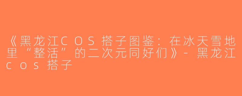 《黑龙江COS搭子图鉴：在冰天雪地里“整活”的二次元同好们》-黑龙江cos搭子