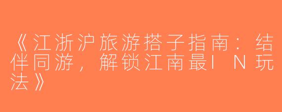 《江浙沪旅游搭子指南：结伴同游，解锁江南最IN玩法》