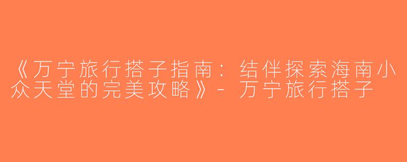 《万宁旅行搭子指南：结伴探索海南小众天堂的完美攻略》-万宁旅行搭子