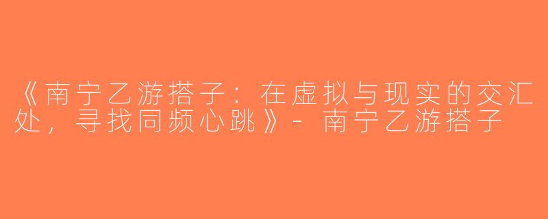 《南宁乙游搭子：在虚拟与现实的交汇处，寻找同频心跳》-南宁乙游搭子