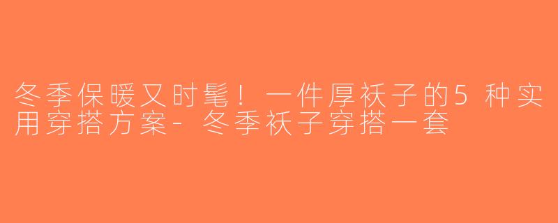 冬季保暖又时髦！一件厚袄子的5种实用穿搭方案-冬季袄子穿搭一套