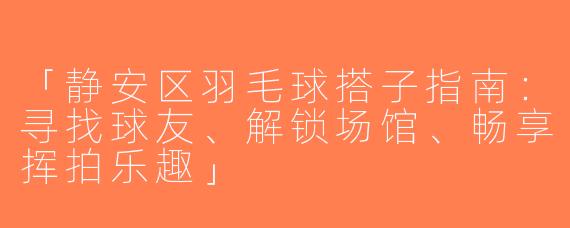 「静安区羽毛球搭子指南：寻找球友、解锁场馆、畅享挥拍乐趣」