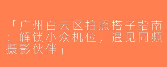 「广州白云区拍照搭子指南：解锁小众机位，遇见同频摄影伙伴」