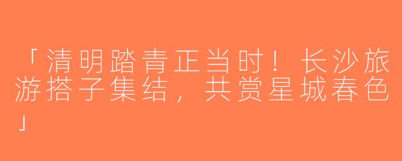「清明踏青正当时！长沙旅游搭子集结，共赏星城春色」