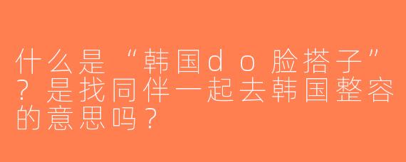 什么是“韩国do脸搭子”？是找同伴一起去韩国整容的意思吗？