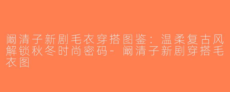 阚清子新剧毛衣穿搭图鉴：温柔复古风解锁秋冬时尚密码-阚清子新剧穿搭毛衣图