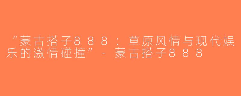 “蒙古搭子888：草原风情与现代娱乐的激情碰撞”-蒙古搭子888