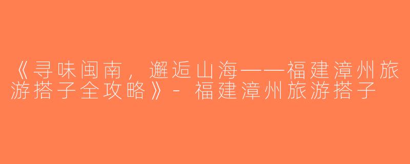 《寻味闽南，邂逅山海——福建漳州旅游搭子全攻略》-福建漳州旅游搭子
