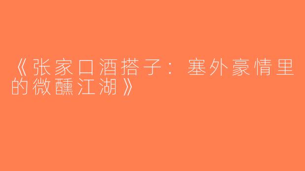 《张家口酒搭子：塞外豪情里的微醺江湖》