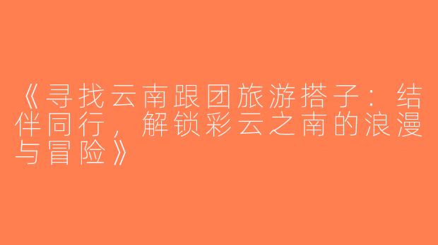《寻找云南跟团旅游搭子：结伴同行，解锁彩云之南的浪漫与冒险》