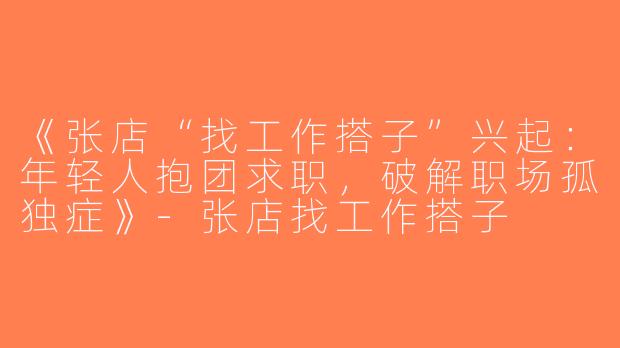 《张店“找工作搭子”兴起：年轻人抱团求职，破解职场孤独症》-张店找工作搭子